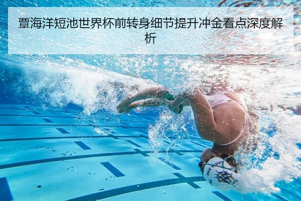 覃海洋短池世界杯前转身细节提升冲金看点深度解析